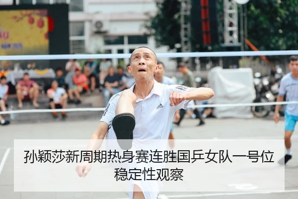 孙颖莎新周期热身赛连胜国乒女队一号位稳定性观察