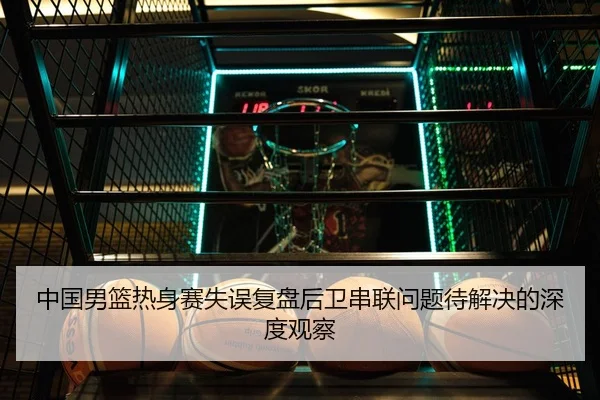 中国男篮热身赛失误复盘后卫串联问题待解决的深度观察