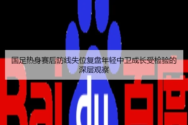 国足热身赛后防线失位复盘年轻中卫成长受检验的深层观察